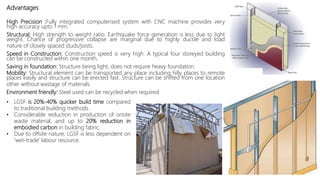 Advantages
High Precision :Fully integrated computerised system with CNC machine provides very
high accuracy upto 1 mm.
Structural: High strength to weight ratio. Earthquake force generation is less due to light
weight. Chance of progressive collapse are marginal due to highly ductile and load
nature of closely spaced studs/joists.
Speed in Construction: Construction speed is very high. A typical four storeyed building
can be constructed within one month.
Saving in foundation: Structure being light, does not require heavy foundation.
Mobility: Structural element can be transported any place including hilly places to remote
places easily and structure can be erected fast. Structure can be shifted from one location
other without wastage of materials.
Environment friendly: Steel used can be recycled when required.
• LGSF is 20%-40% quicker build time compared
to traditional building methods.
• Considerable reduction in production of onsite
waste material, and up to 20% reduction in
embodied carbon in building fabric.
• Due to offsite nature, LGSF is less dependent on
'wet-trade' labour resource.
 