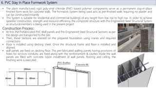 6. PVC Stay In Place Formwork System
• The plant manufactured rigid poly-vinyl chloride (PVC) based polymer components serve as a permanent stay-in-place
finished form-work for concrete walls. The formwork System being used acts as pre-finished walls requiring no plaster and
can be constructed instantly.
• This System is suitable for residential and commercial buildings of any height from low rise to high rise. In order to achieve
speedier construction, strength and resource efficiency, the composite structure with Pre-Engineered Steel Structural System
as structural members is being used in the present project.
Construction Process:
• At first, the Prefabricated PVC Wall panels and Pre-Engineered Steel Structural Sections as per
the design are transported to the Site.
• Then, these Sections are erected on the prepared foundation using cranes and required
connections.
• Floor is installed using decking sheet. Once the structural frame and floor is installed and
aligned.
• wall panels are fixed on decking floor. The pre-fabricated walling panels having provisions of
holes for services conduits, are fixed along with the reinforcement & cavities inside the wall
panels are filled with concrete. Upon installment of wall panels, flooring and ceiling, the
finishing work is executed.
 