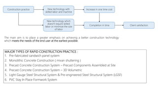 MAJOR TYPES OF RAPID CONSTRUCTION PRACTICE :
1. Pre-fabricated sandwich panel system
2. Monolithic Concrete Construction ( mivan shuttering )
3. Precast Concrete Construction System – Precast Components Assembled at Site
4. Precast Concrete Construction System – 3D Volumetric
5. Light Gauge Steel Structural System & Pre-engineered Steel Structural System (LGSF)
6. PVC Stay In Place Formwork System
Construction practice New technology with
skilled labor and machine
New technology which
doesn't require skilled
labor or minimize the size
of labor
Increase in one time cost
Completion in time Client satisfaction
The main aim is to place a greater emphasis on achieving a better construction technology
which meets the needs of the end user at the earliest possible.
 