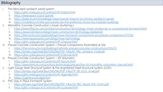 Bibliography
i. Pre-fabricated sandwich panel system
i. https://ghtc-india.gov.in/Content/LHP-Indore.html
ii. https://www.epack.in/puf-panels
iii. https://balex.eu/en/knowledge-base/news/6-reasons-to-choose-sandwich-panels
iv. https://multidecor.in/why-puf-panels-are-the-preferred-choice-for-modular-buildings
ii. Monolithic Concrete Construction ( mivan shuttering )
i. https://www.99acres.com/articles/construction-technology-mivan-shuttering-vs-conventional-formwork.html
ii. https://www.nobroker.in/blog/mivan-construction-technology-explained/
iii. https://theconstructor.org/building/mivan-formwork-components-procedure-comparision/37256/
iv. https://www.squareyards.com/blog/mivan-technology
v. https://ghtc-india.gov.in/Content/LHP-Chennai.html
iii. Precast Concrete Construction System – Precast Components Assembled at Site
i. https://theconstructor.org/building/methods-precast-concrete-constructions/26523/
ii. https://bmtpc.org/DataFiles/CMS/file/PDF_Files/61_PAC_Urbaanic_Final.pdf
iii. https://ghtc-india.gov.in/Content/LHP-Chennai.html
iv. Precast Concrete Construction System – 3D Volumetric
i. https://ghtc-india.gov.in/Content/LHP-Ranchi.html
ii. https://www.nbmcw.com/product-technology/precast/the-3d-monolithic-volumetric-precast.html
v. Light Gauge Steel Structural System & Pre-engineered Steel Structural System (LGSF)
i. https://bmtpc.org/DataFiles/CMS/file/PDF_Files/TP_08_LGSS_small.pdf
ii. https://ghtc-india.gov.in/Content/LHP-Agartala.html
iii. https://mgiinfra.com/lgsf.html
vi. PVC Stay In Place Formwork System
i. https://bmtpc.org/DataFiles/CMS/file/PDF_Files/59_PAC_Novel_PVC_Form.pdf
ii. https://ghtc-india.gov.in/Content/LHP-Lucknow.html
 