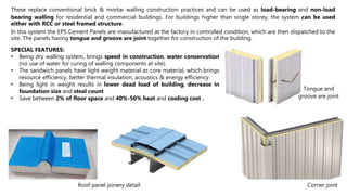 These replace conventional brick & mortar walling construction practices and can be used as load-bearing and non-load
bearing walling for residential and commercial buildings. For buildings higher than single storey, the system can be used
either with RCC or steel framed structure.
In this system the EPS Cement Panels are manufactured at the factory in controlled condition, which are then dispatched to the
site. The panels having tongue and groove are joint together for construction of the building.
SPECIAL FEATURES:
• Being dry walling system, brings speed in construction, water conservation
(no use of water for curing of walling components at site).
• The sandwich panels have light weight material as core material, which brings
resource efficiency, better thermal insulation, acoustics & energy efficiency.
• Being light in weight results in lower dead load of building, decrease in
foundation size and steal count
• Save between 2% of floor space and 40%-50% heat and cooling cost .
Tongue and
groove are joint
Corner joint
Roof panel joinery detail
 