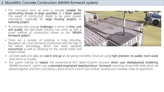 2. Monolithic Concrete Construction (MIVAN formwork system)
• This innovative form of work is actually suitable for
constructing houses in large quantities at a faster speed.
The speed of construction needs to be given greater
importance, especially for large housing projects or
township project.
• To minimize the unusual challenges in terms of time, cost
and quality, the real estate industry has come up with a
smart method of construction known as the “MIVAN
formwork system”.
• There are a number of buildings in India (Mumbai,
Bangalore, etc.) that are being constructed with the help of
the Mivan technology, which has been declared
economical as well as satisfying for the overall Indian real
estate market.
• concrete walls and slabs are cast in one go at site giving monolithic structure using high-precision, re-usable, room-sized,
Steel forms or moulds .
• this system intends to replace the conventional RCC Beam-Column structure which uses steel/plywood shuttering.
‘MIVAN formwork’ system uses customised engineered steel/aluminium formwork consisting of two half shells which are
placed together and then concreting is done to form a room size module. Several such modules make an apartment.
 