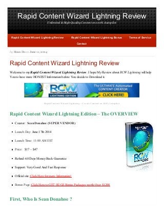 Rapid Content Wizard Lightning Review
Unlimited & High-Quality Content on 100% Autopilot
by Hoan Do on June 11, 2014
Rapid Content Wizard Lightning Review
Welcome to my Rapid Content Wizard Lightning Review. I hope My Review about RCW Lightning will help
You to have more HONEST Information before You decide to Download it.
Rapid Content Wizard Lightning – Create Content on 100% Autopilot
Rapid Content Wizard Lightning Edition – The OVERVIEW
Creator: Sean Donahoe (SUPER VENDOR)
Launch Day: June 17th 2014
Launch Time: 11:00 AM EST
Price: $17 – $47
Refund: 60 Days Money Back Guarantee
Support: Very Good And Fast Response
Official site: Click Here for more Information!
Bonus Page: Click Here to GET HUGE Bonus Packages worth Over $1200
First, Who Is Sean Donahoe ?
Rapid Content Wizard Lightning ReviewRapid Content Wizard Lightning Review Rapid Content Wizard Lightning BonusRapid Content Wizard Lightning Bonus Terms of ServiceTerms of Service
ContactContact
 