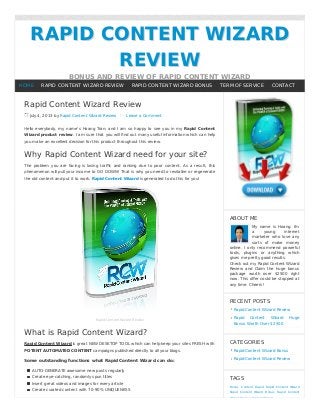 RAPID CONTENT WIZARDRAPID CONTENT WIZARD
REVIEWREVIEW
BONUS AND REVIEW OF RAPID CONTENT WIZARD
Rapid Content Wizard Review
July 4, 2013 by Rapid Content Wizard Review Leave a Comment
Hello everybody, my name’s Hoang Tran; and I am so happy to see you in my Rapid Content
Wizard product review. I am sure that you will ﬁnd out many useful information which can help
you make an excellent decision for this product throughout this review.
Why Rapid Content Wizard need for your site?
The problem you are facing is losing traﬃc and ranking due to poor content. As a result, this
phenomenon will pull your income to GO DOWN! That is why you need to revitalize or regenerate
the old content and put it to work. Rapid Content Wizard is generated to do this for you!
Rapid Content Wizard Review
What is Rapid Content Wizard?
Rapid Content Wizard is great NEW DESKTOP TOOL which can help keep your sites FRESH with
POTENT AUTOMATED CONTENT campaigns published directly to all your blogs.
Some outstanding functions what Rapid Content Wizard can do:
AUTO-GENERATE awesome new posts regularly
Create eye-catching, randomly spun titles
Insert great videos and images for every article
Create curated content with 70-90% UNIQUENESS
ABOUT ME
My name is Hoang. I'm
a young internet
marketer who love any
sorts of make money
online. I only recommend powerful
tools, plugins or anything which
gives me pretty good results.
Check out my Rapid Content Wizard
Review and Claim the huge bonus
package worth over $2500 right
now. This oﬀer could be stopped at
any time. Cheers!
RECENT POSTS
Rapid Content Wizard Review
Rapid Content Wizard Huge
Bonus Worth Over $2500
CATEGORIES
Rapid Content Wizard Bonus
Rapid Content Wizard Review
TAGS
Bonus Content Rapid Rapid Content Wizard
Rapid Content Wizard Bonus Rapid Content
Wizard Review Review Wizard
HOME RAPID CONTENT WIZARD REVIEW RAPID CONTENT WIZARD BONUS TERM OF SERVICE CONTACT
 