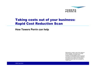 Taking costs out of your business:
Rapid Cost Reduction Scan
How Towers Perrin can help




                             Reproduction in whole or part of this material is
                             strictly prohibited. They should not be relied
                             on as a substitute for specific advice.
                             Therefore, no responsibility for loss occasioned
                             to any person as a result of acting or refraining
                             from acting on the contents of or information
                             contained in these notes can be accepted by
                             Towers Perrin.


© 2009 Towers Perrin
 