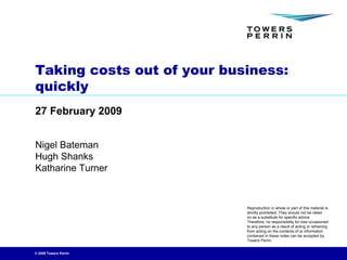 Taking costs out of your business:
quickly
27 February 2009


Nigel Bateman
Hugh Shanks
Katharine Turner


                            Reproduction in whole or part of this material is
                            strictly prohibited. They should not be relied
                            on as a substitute for specific advice.
                            Therefore, no responsibility for loss occasioned
                            to any person as a result of acting or refraining
                            from acting on the contents of or information
                            contained in these notes can be accepted by
                            Towers Perrin.


© 2009 Towers Perrin
 