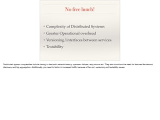 No free lunch!
❖ Complexity of Distributed Systems
❖ Greater Operational overhead
❖ Versioning/interfaces between services
❖ Testability
 