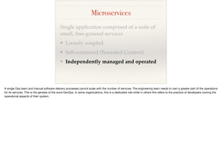 Microservices
Single application comprised of a suite of
small, ﬁne-grained services
❖ Loosely coupled
❖ Self-contained (Bounded Context)
❖ Independently managed and operated
 