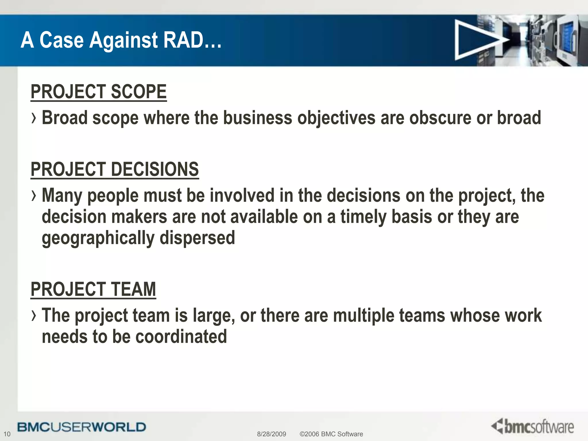 8/28/2009©2006 BMC Software10A Case Against RAD…PROJECT SCOPEBroad scope where the business objectives are obscure or broadPROJECT DECISIONSMany people must be involved in the decisions on the project, the decision makers are not available on a timely basis or they are geographically dispersedPROJECT TEAMThe project team is large, or there are multiple teams whose work needs to be coordinated