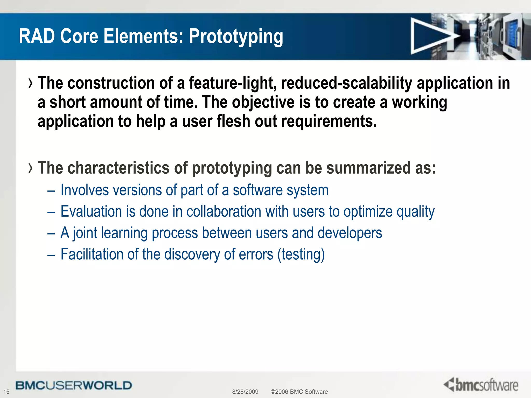 8/28/2009©2006 BMC Software15RAD Core Elements: PrototypingThe construction of a feature-light, reduced-scalability application in a short amount of time. The objective is to create a working application to help a user flesh out requirements.The characteristics of prototyping can be summarized as:Involves versions of part of a software systemEvaluation is done in collaboration with users to optimize qualityA joint learning process between users and developersFacilitation of the discovery of errors (testing) 