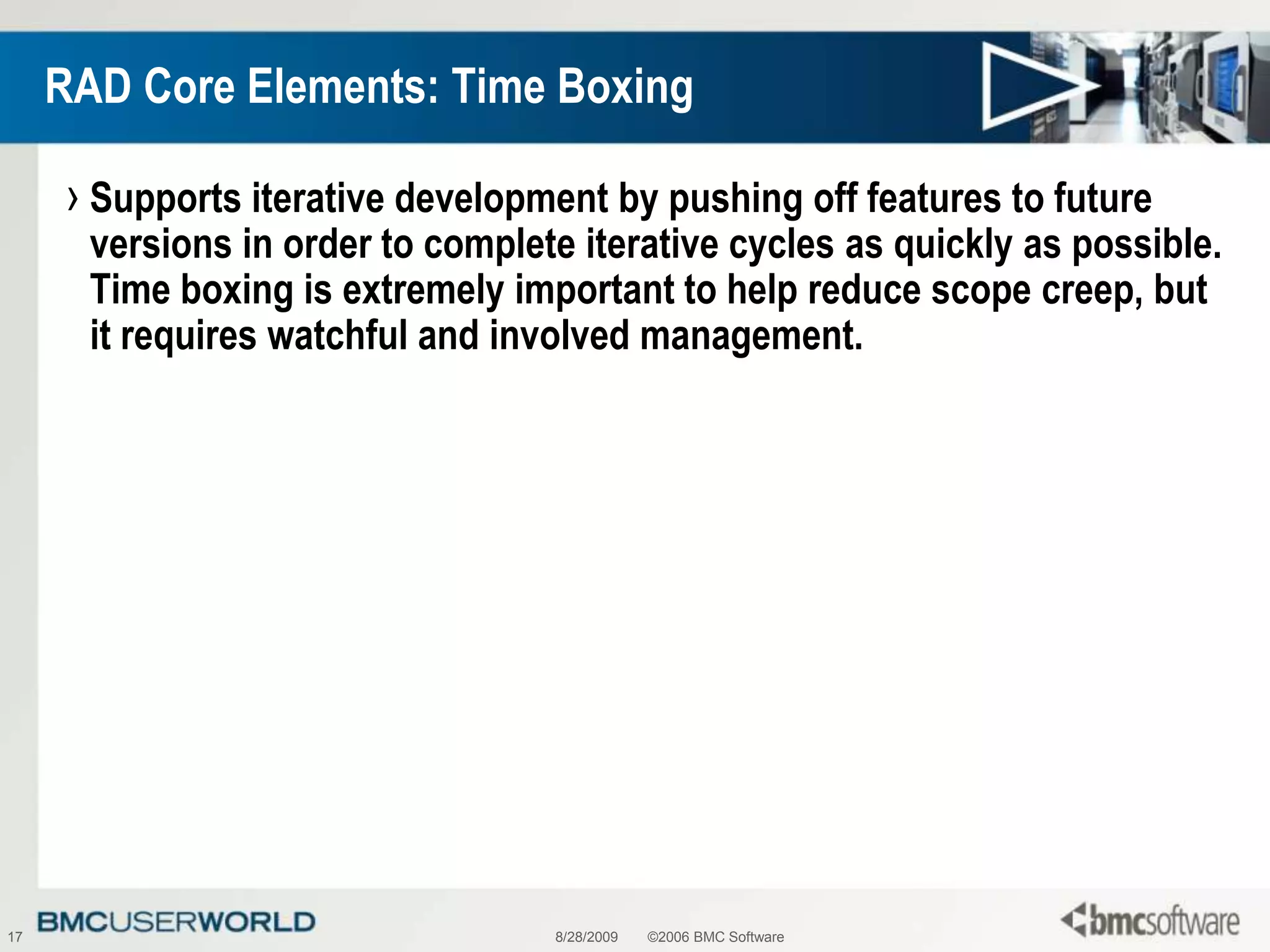 8/28/2009©2006 BMC Software17RAD Core Elements: Time BoxingSupports iterative development by pushing off features to future versions in order to complete iterative cycles as quickly as possible. Time boxing is extremely important to help reduce scope creep, but it requires watchful and involved management.