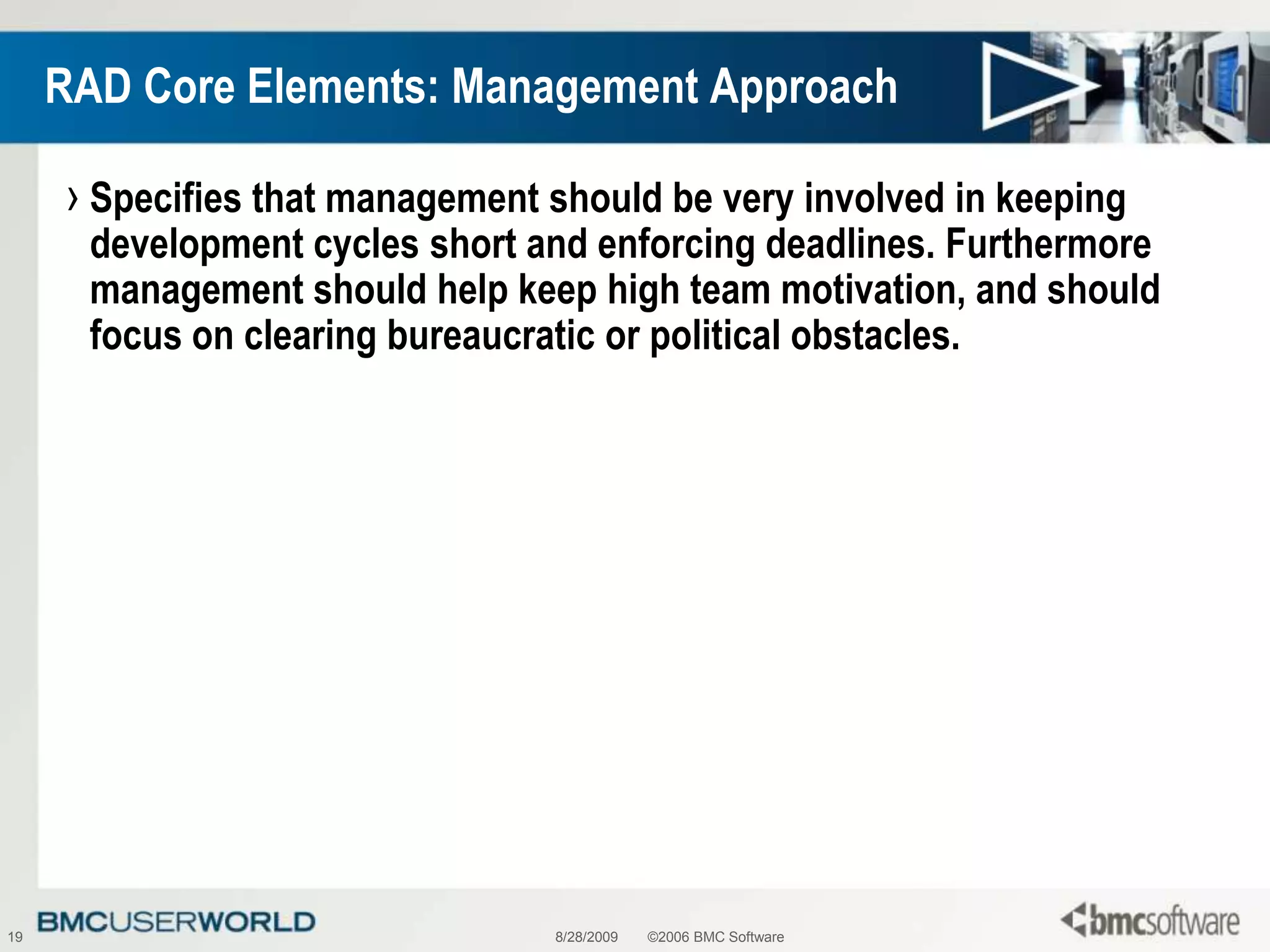 8/28/2009©2006 BMC Software19RAD Core Elements: Management ApproachSpecifies that management should be very involved in keeping development cycles short and enforcing deadlines. Furthermore management should help keep high team motivation, and should focus on clearing bureaucratic or political obstacles.