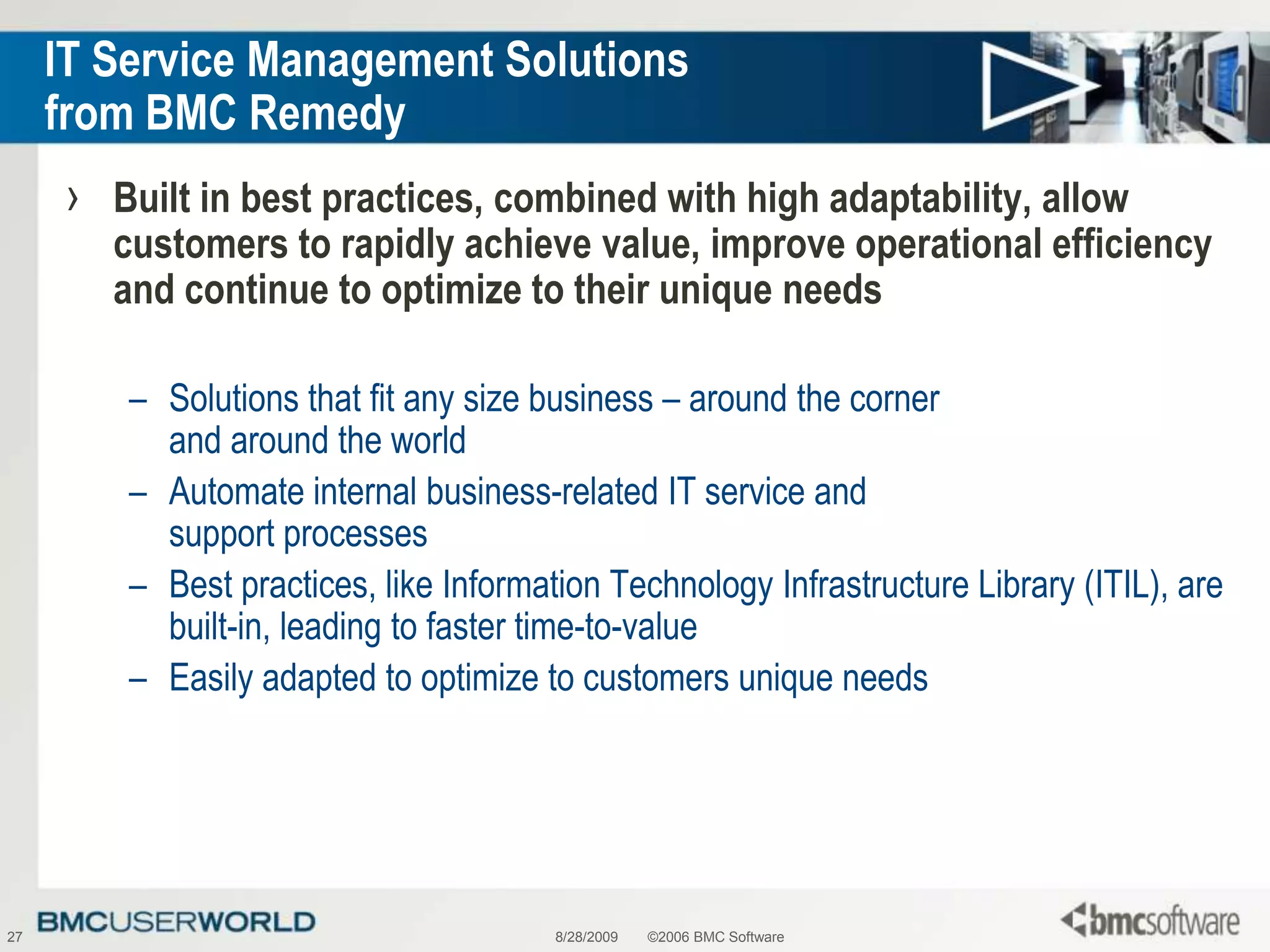 8/28/2009©2006 BMC Software27IT Service Management Solutions from BMC RemedyBuilt in best practices, combined with high adaptability, allow customers to rapidly achieve value, improve operational efficiency and continue to optimize to their unique needsSolutions that fit any size business – around the corner and around the worldAutomate internal business-related IT service and support processesBest practices, like Information Technology Infrastructure Library (ITIL), are built-in, leading to faster time-to-valueEasily adapted to optimize to customers unique needs