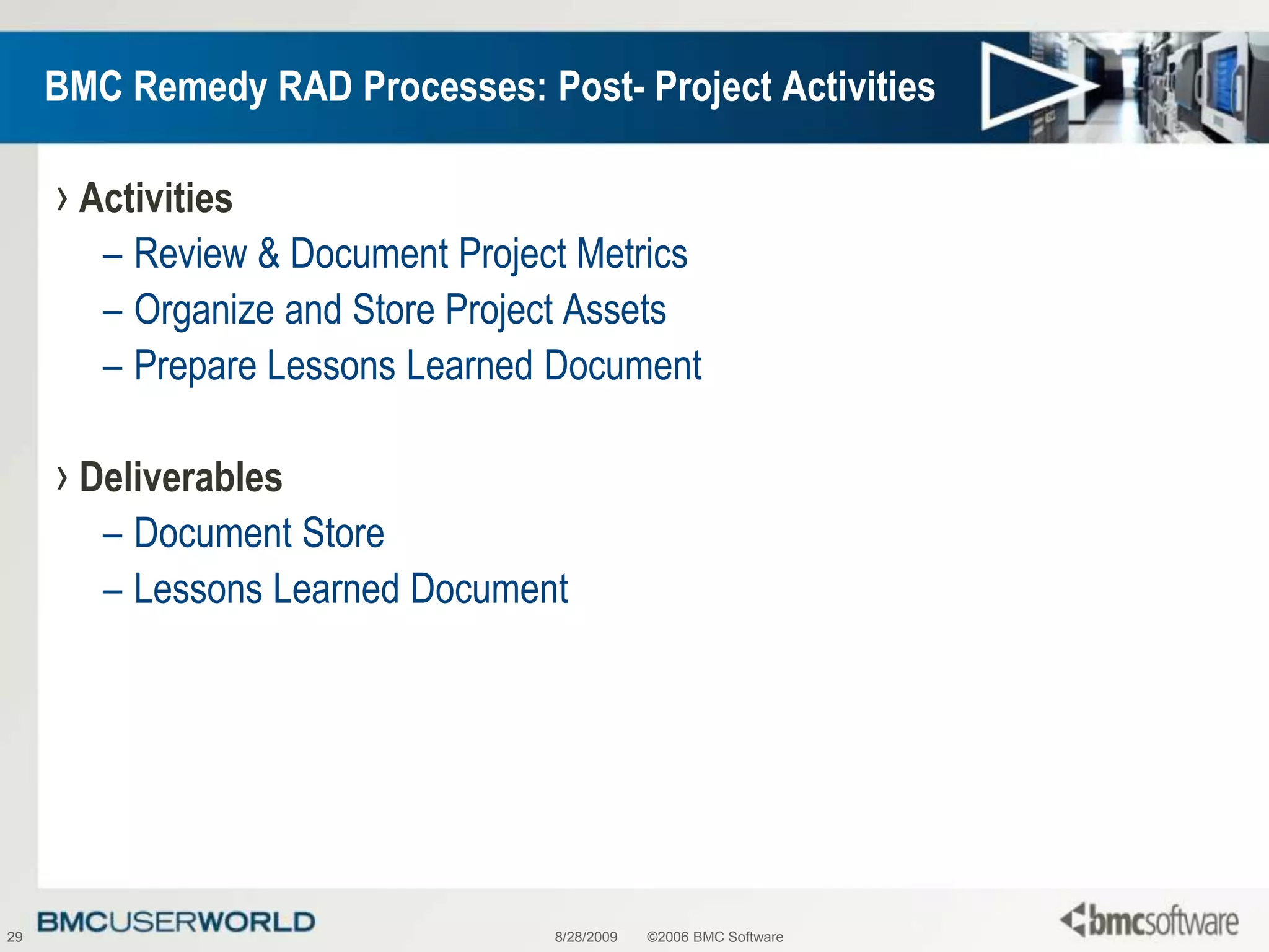 8/28/2009©2006 BMC Software29BMC Remedy RAD Processes: Post- Project ActivitiesActivitiesReview & Document Project MetricsOrganize and Store Project AssetsPrepare Lessons Learned DocumentDeliverablesDocument StoreLessons Learned Document