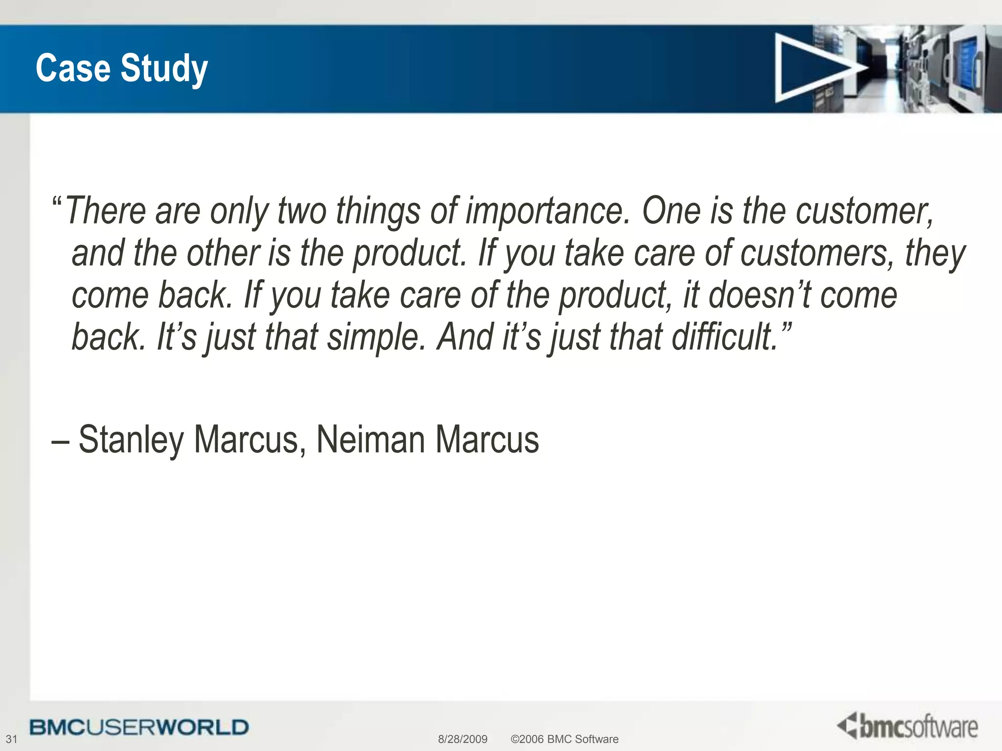 8/28/2009©2006 BMC Software31Case Study“There are only two things of importance. One is the customer, and the other is the product. If you take care of customers, they come back. If you take care of the product, it doesn’t come back. It’s just that simple. And it’s just that difficult.”– Stanley Marcus, Neiman Marcus