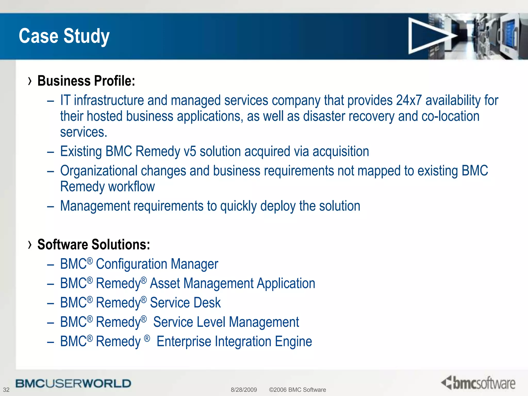 8/28/2009©2006 BMC Software32Case StudyBusiness Profile:IT infrastructure and managed services company that provides 24x7 availability for their hosted business applications, as well as disaster recovery and co-location services. Existing BMC Remedy v5 solution acquired via acquisitionOrganizational changes and business requirements not mapped to existing BMC Remedy workflowManagement requirements to quickly deploy the solutionSoftware Solutions:BMC® Configuration ManagerBMC® Remedy® Asset Management ApplicationBMC® Remedy® Service DeskBMC® Remedy®  Service Level ManagementBMC® Remedy ®  Enterprise Integration Engine