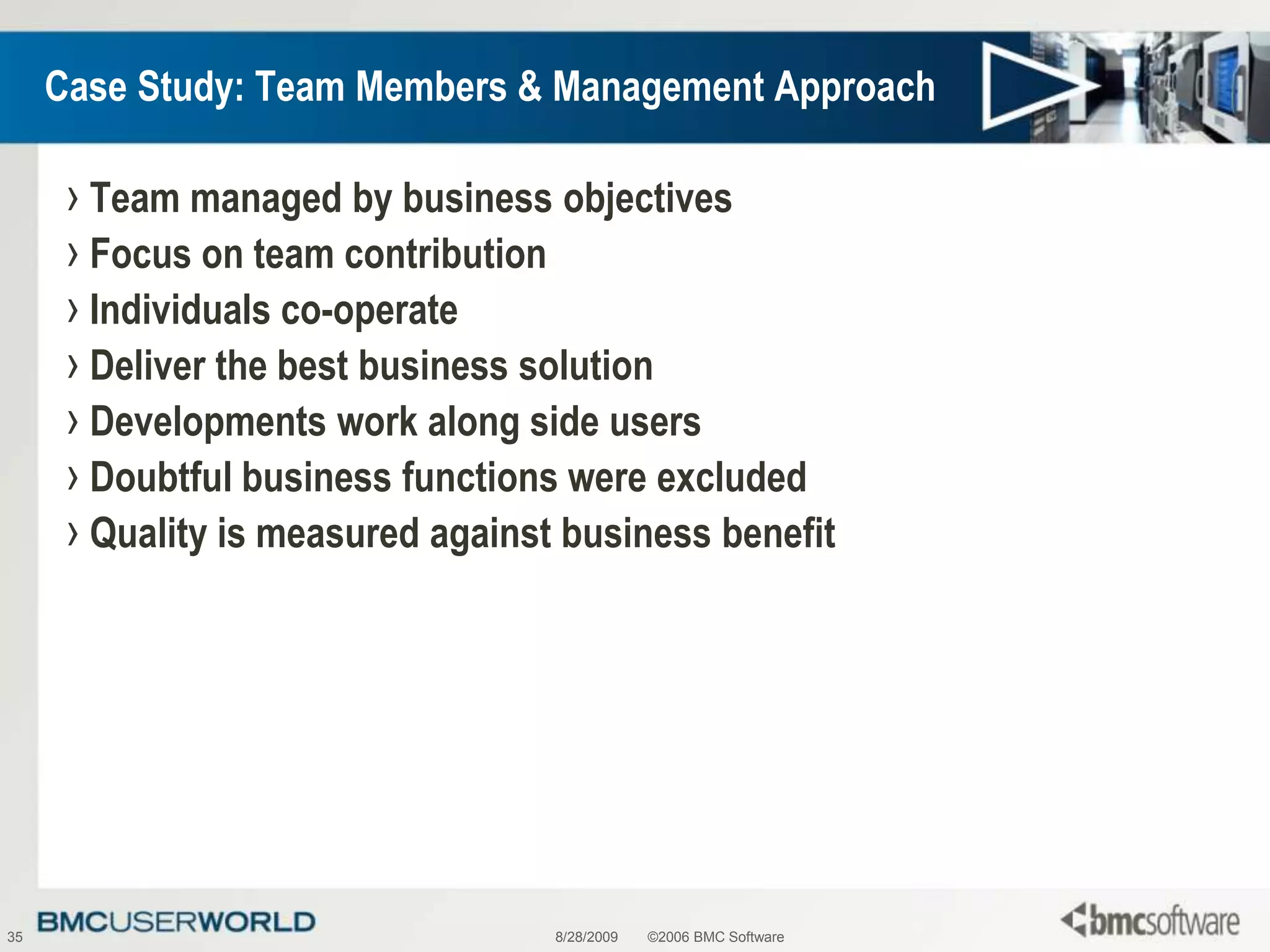 8/28/2009©2006 BMC Software35Case Study: Team Members & Management ApproachTeam managed by business objectivesFocus on team contributionIndividuals co-operateDeliver the best business solutionDevelopments work along side usersDoubtful business functions were excludedQuality is measured against business benefit