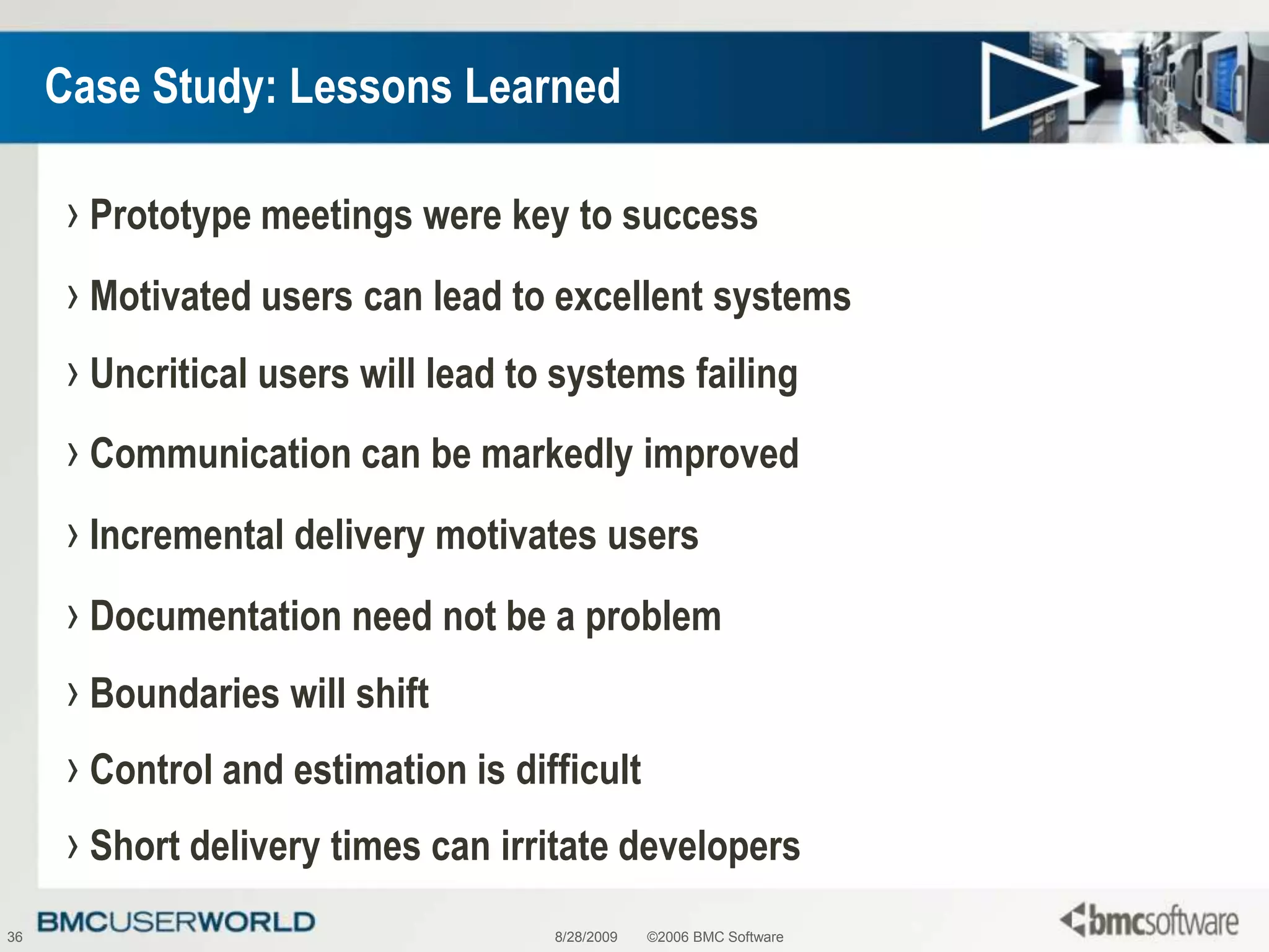 8/28/2009©2006 BMC Software36Case Study: Lessons LearnedPrototype meetings were key to successMotivated users can lead to excellent systemsUncritical users will lead to systems failingCommunication can be markedly improvedIncremental delivery motivates usersDocumentation need not be a problemBoundaries will shiftControl and estimation is difficultShort delivery times can irritate developers