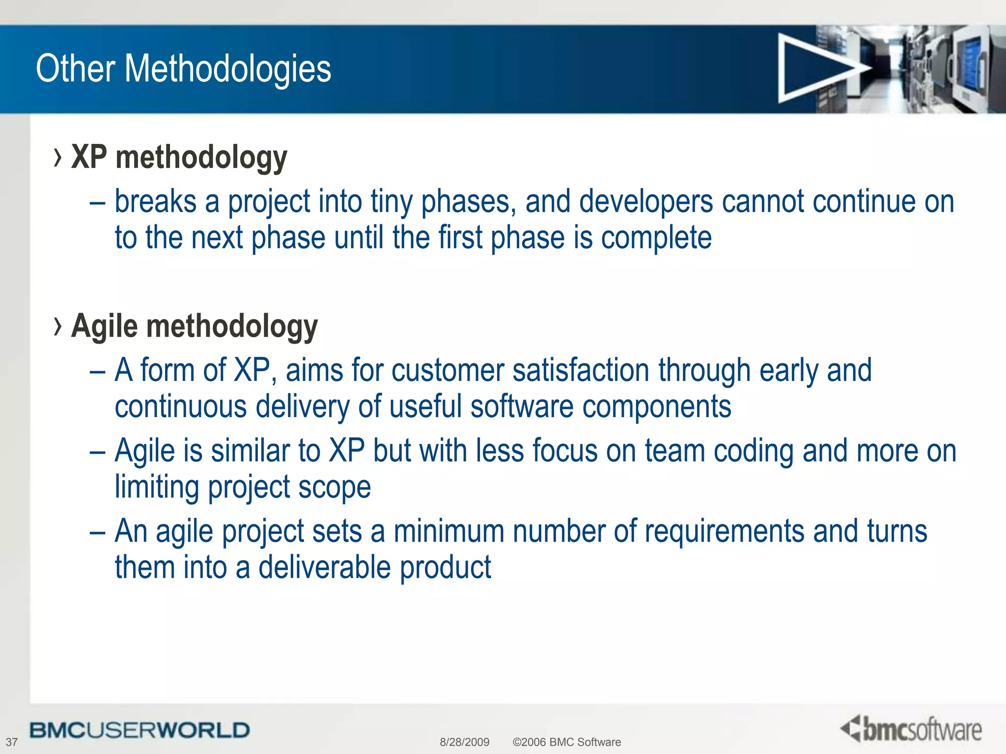 8/28/2009©2006 BMC Software37Other MethodologiesXP methodologybreaks a project into tiny phases, and developers cannot continue on to the next phase until the first phase is completeAgile methodologyA form of XP, aims for customer satisfaction through early and continuous delivery of useful software componentsAgile is similar to XP but with less focus on team coding and more on limiting project scopeAn agile project sets a minimum number of requirements and turns them into a deliverable product