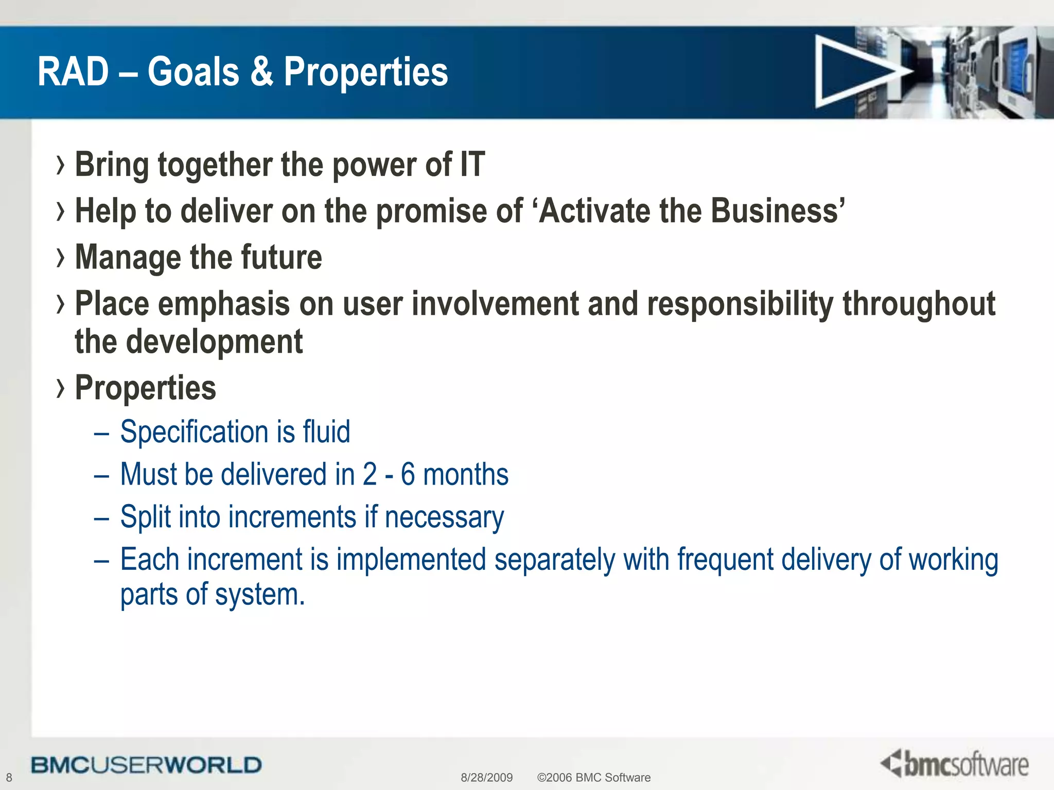 8/28/2009©2006 BMC Software8RAD – Goals & PropertiesBring together the power of ITHelp to deliver on the promise of ‘Activate the Business’Manage the futurePlace emphasis on user involvement and responsibility throughout the developmentPropertiesSpecification is fluidMust be delivered in 2 - 6 months Split into increments if necessary Each increment is implemented separately with frequent delivery of working parts of system.