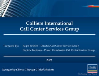 Colliers International
                Call Center Services Group


 Prepared By:    Ralph Birkhoff – Director, Call Center Services Group
                 Danielle Babineau – Project Coordinator, Call Center Services Group



                                       2009


Navigating Clients Through Global Markets
 