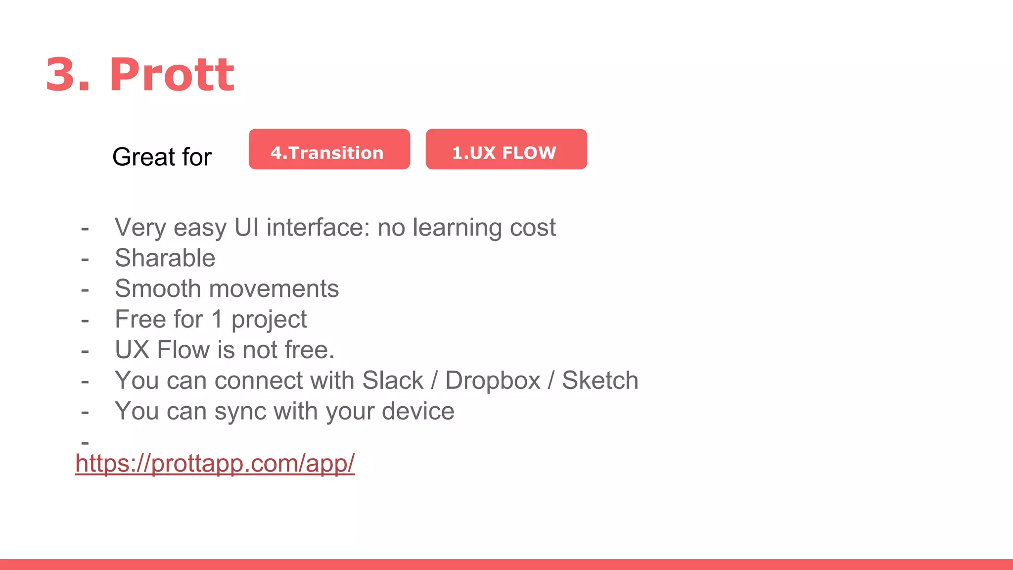 3. Prott
Great for 4.Transition
- Very easy UI interface: no learning cost
- Sharable
- Smooth movements
- Free for 1 project
- UX Flow is not free.
- You can connect with Slack / Dropbox / Sketch
- You can sync with your device
-
1.UX FLOW
https://prottapp.com/app/
 
