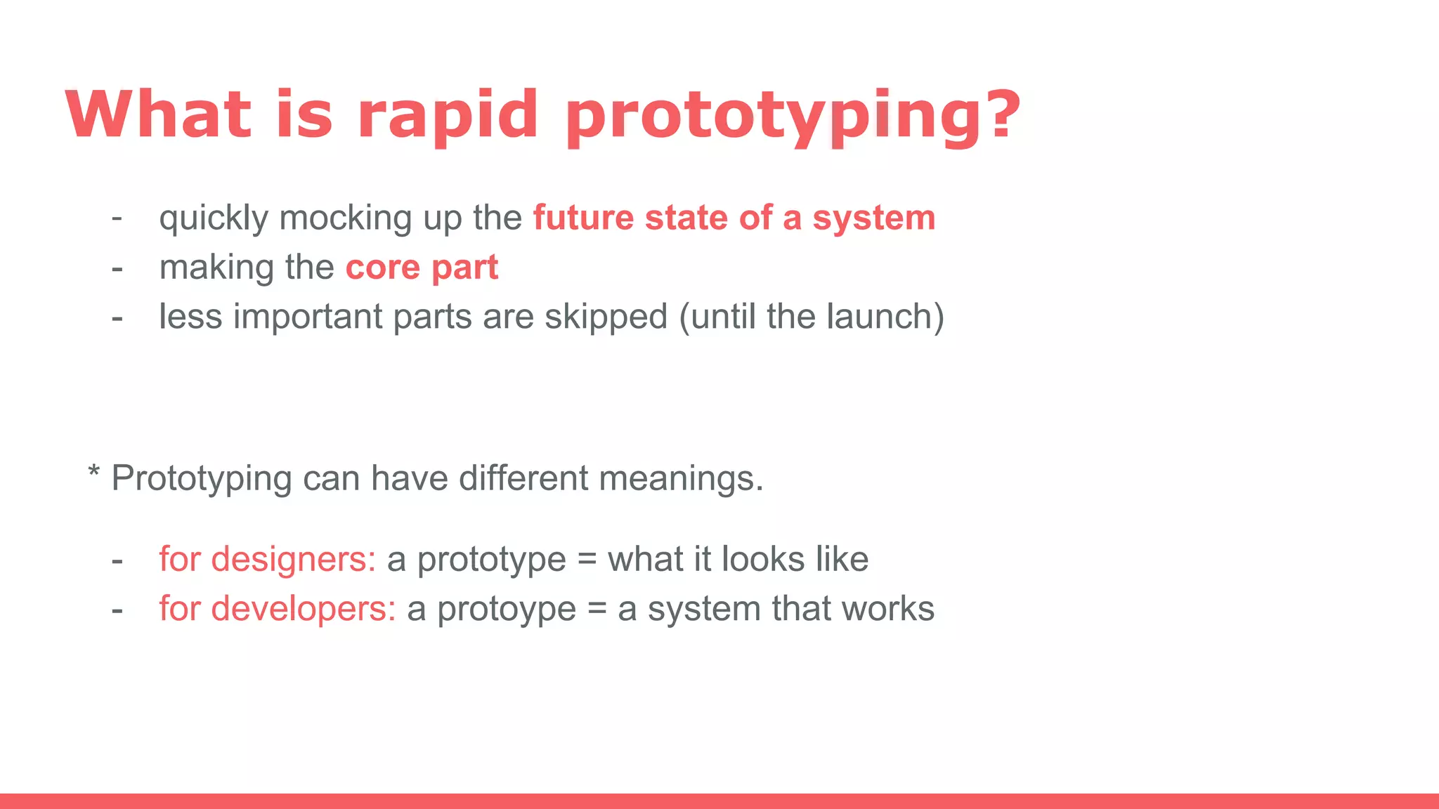 What is rapid prototyping?
- quickly mocking up the future state of a system
- making the core part
- less important parts are skipped (until the launch)
* Prototyping can have different meanings.
- for designers: a prototype = what it looks like
- for developers: a protoype = a system that works
 