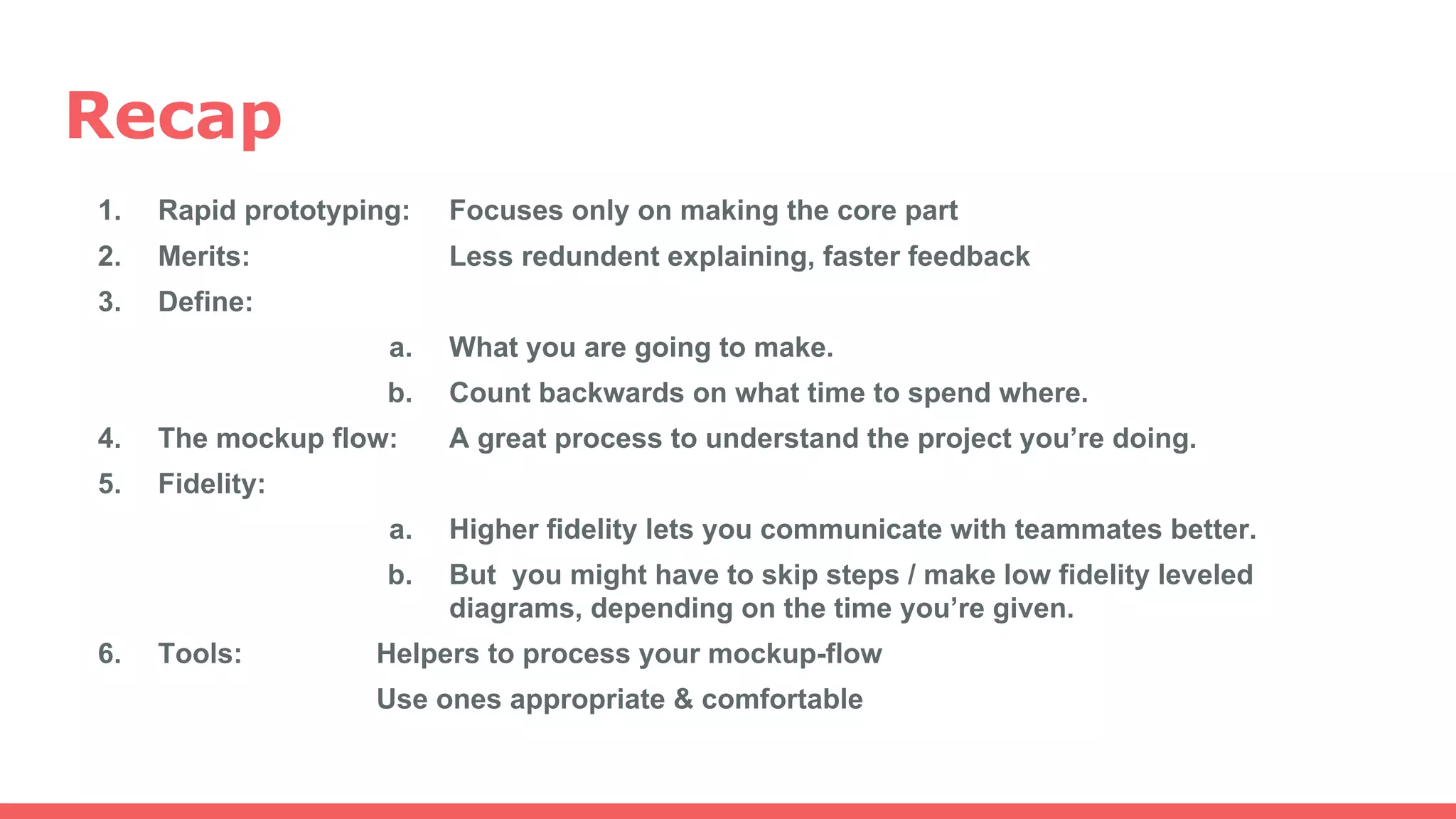 Recap
1. Rapid prototyping: Focuses only on making the core part
2. Merits: Less redundent explaining, faster feedback
3. Define:
a. What you are going to make.
b. Count backwards on what time to spend where.
4. The mockup flow: A great process to understand the project you’re doing.
5. Fidelity:
a. Higher fidelity lets you communicate with teammates better.
b. But you might have to skip steps / make low fidelity leveled
diagrams, depending on the time you’re given.
6. Tools: Helpers to process your mockup-flow
Use ones appropriate & comfortable
 