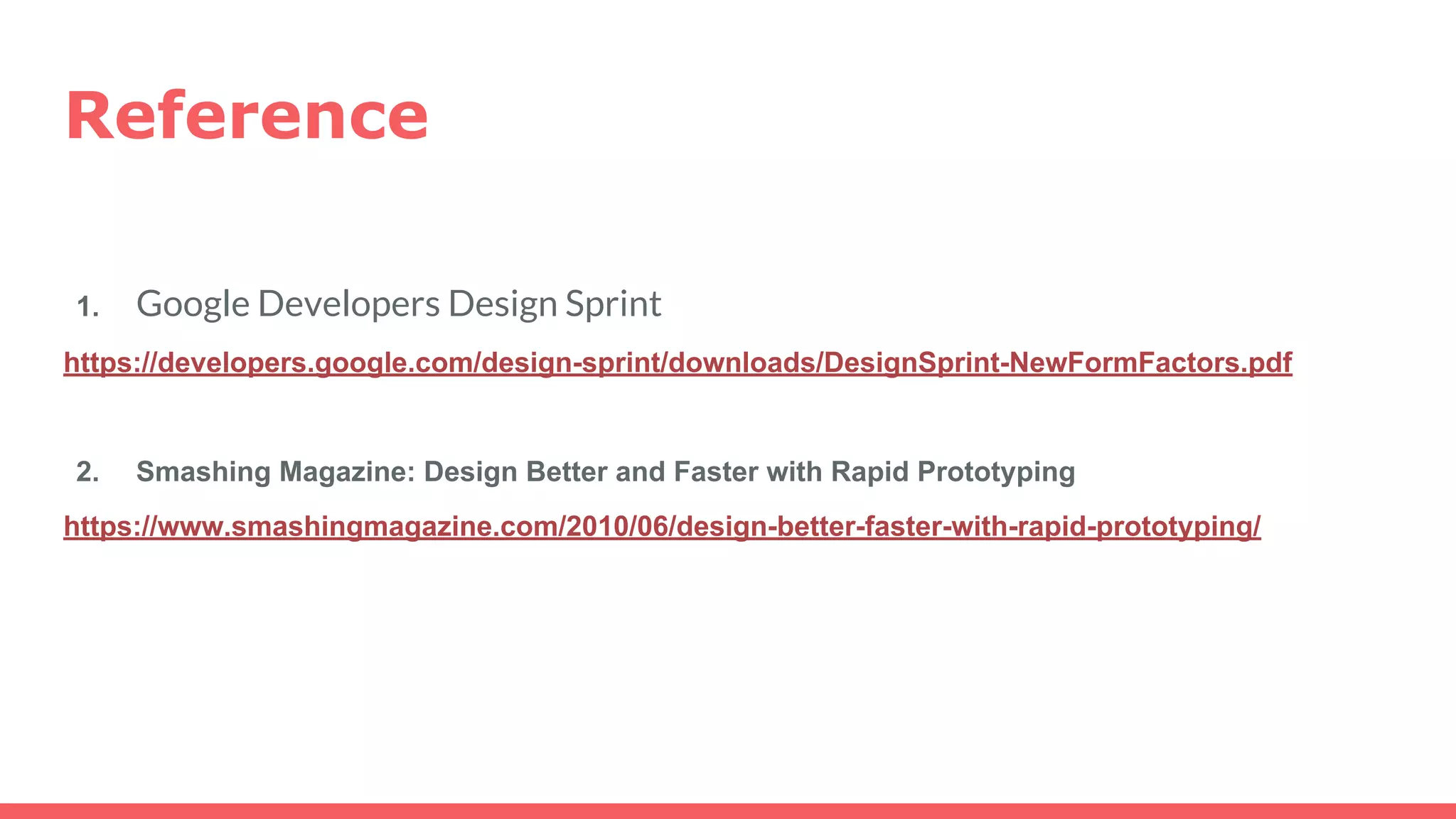 Reference
1. Google Developers Design Sprint
https://developers.google.com/design-sprint/downloads/DesignSprint-NewFormFactors.pdf
2. Smashing Magazine: Design Better and Faster with Rapid Prototyping
https://www.smashingmagazine.com/2010/06/design-better-faster-with-rapid-prototyping/
 