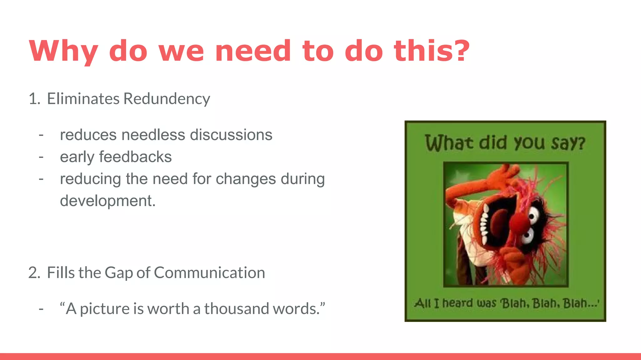 Why do we need to do this?
1. Eliminates Redundency
- reduces needless discussions
- early feedbacks
- reducing the need for changes during
development.
2. Fills the Gap of Communication
- “A picture is worth a thousand words.”
 