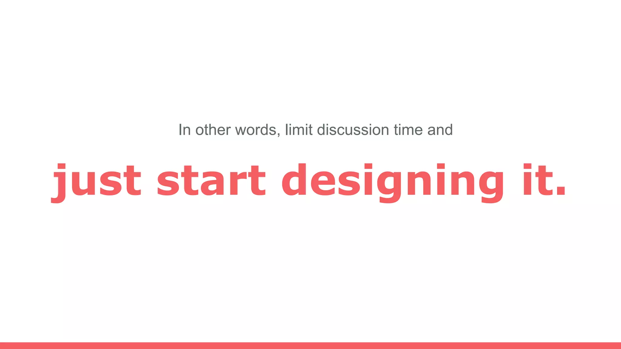 just start designing it.
In other words, limit discussion time and
 