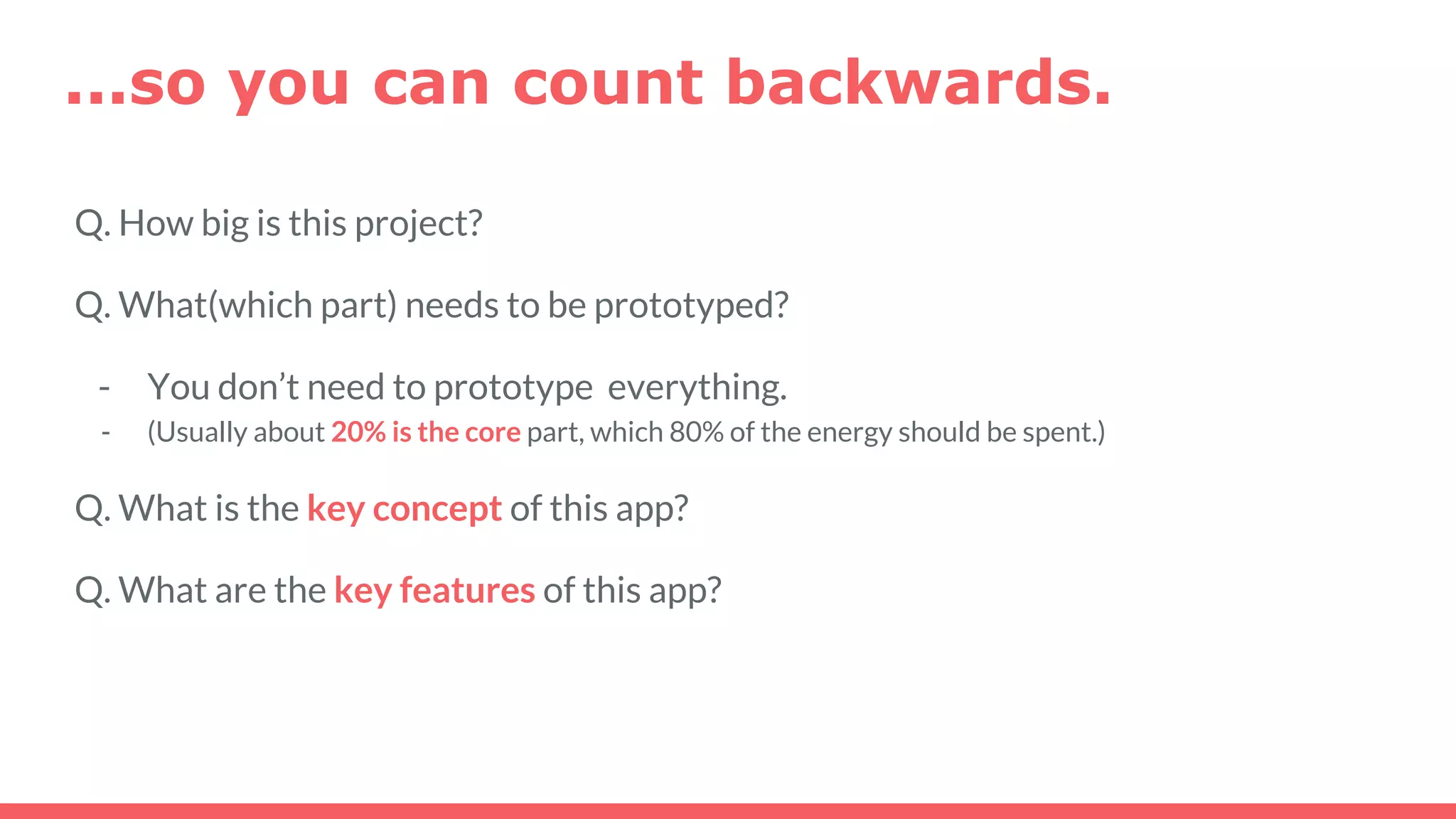 Q. How big is this project?
Q. What(which part) needs to be prototyped?
- You don’t need to prototype everything.
- (Usually about 20% is the core part, which 80% of the energy should be spent.)
Q. What is the key concept of this app?
Q. What are the key features of this app?
...so you can count backwards.
 