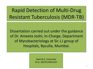 Rapid Detection of Multi-Drug
Resistant Tuberculosis (MDR-TB)
Dissertation carried out under the guidance
of Dr. Ameeta Joshi, In-Charge, Department
of Mycobacteriology at Sir J.J group of
Hospitals, Byculla, Mumbai.
MAYUR D. CHAUHAN
M.Sc. BIOTECHNOLOGY
1
 