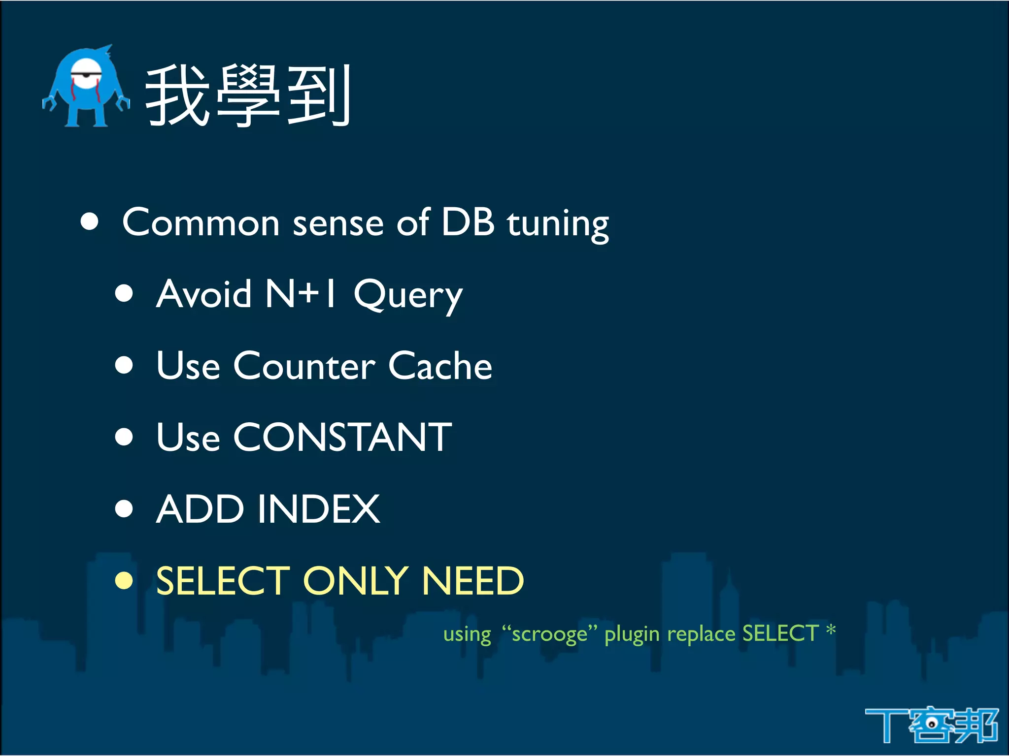 • Common sense of DB tuning
 • Avoid N+1 Query
 • Use Counter Cache
 • Use CONSTANT
 • ADD INDEX
 • SELECT ONLY NEED
                  using “scrooge” plugin replace SELECT *
 