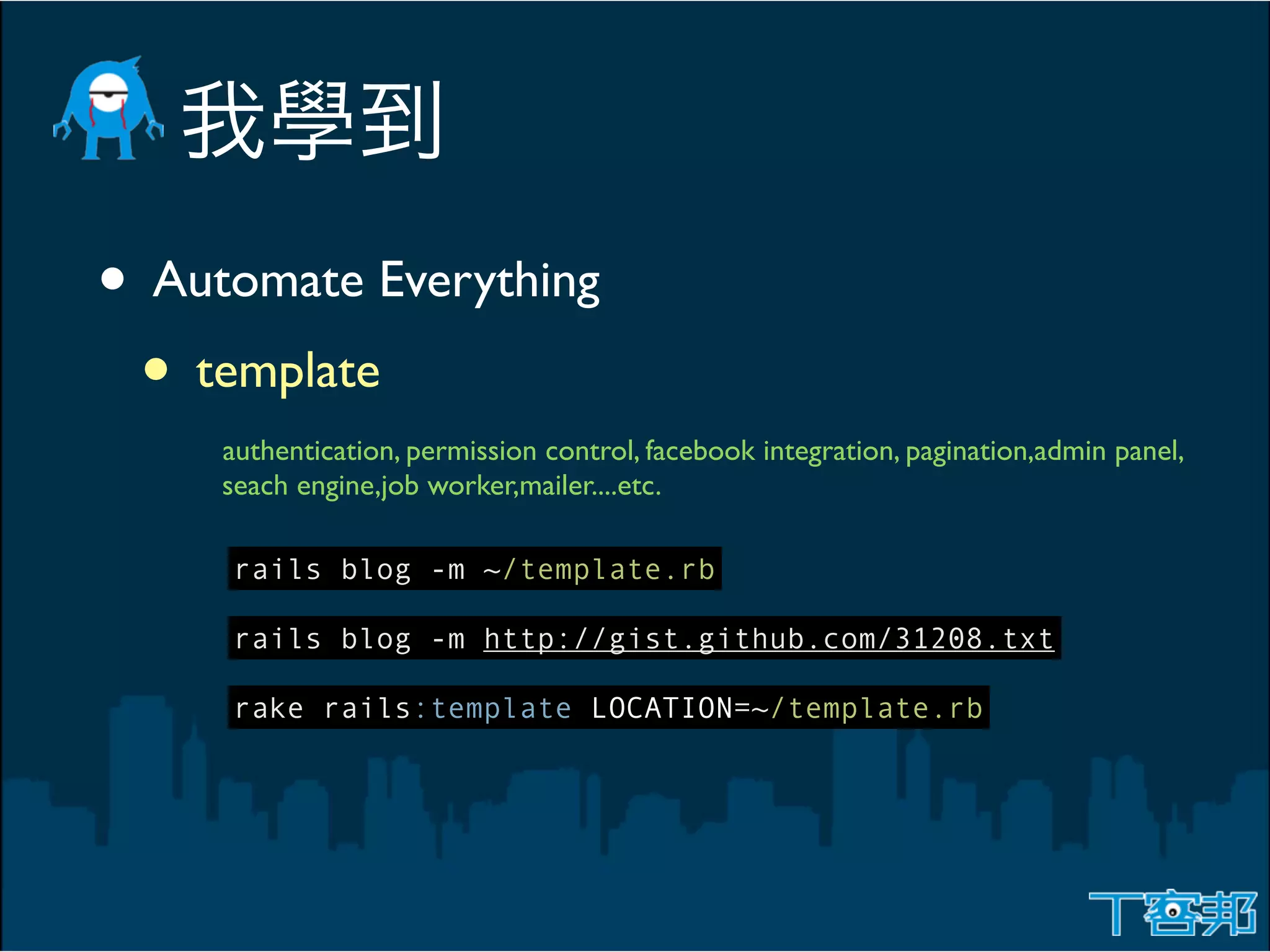 • Automate Everything
 • template
     authentication, permission control, facebook integration, pagination,admin panel,
     seach engine,job worker,mailer....etc.

     rails blog -m ~/template.rb

     rails blog -m http://gist.github.com/31208.txt

     rake rails:template LOCATION=~/template.rb
 