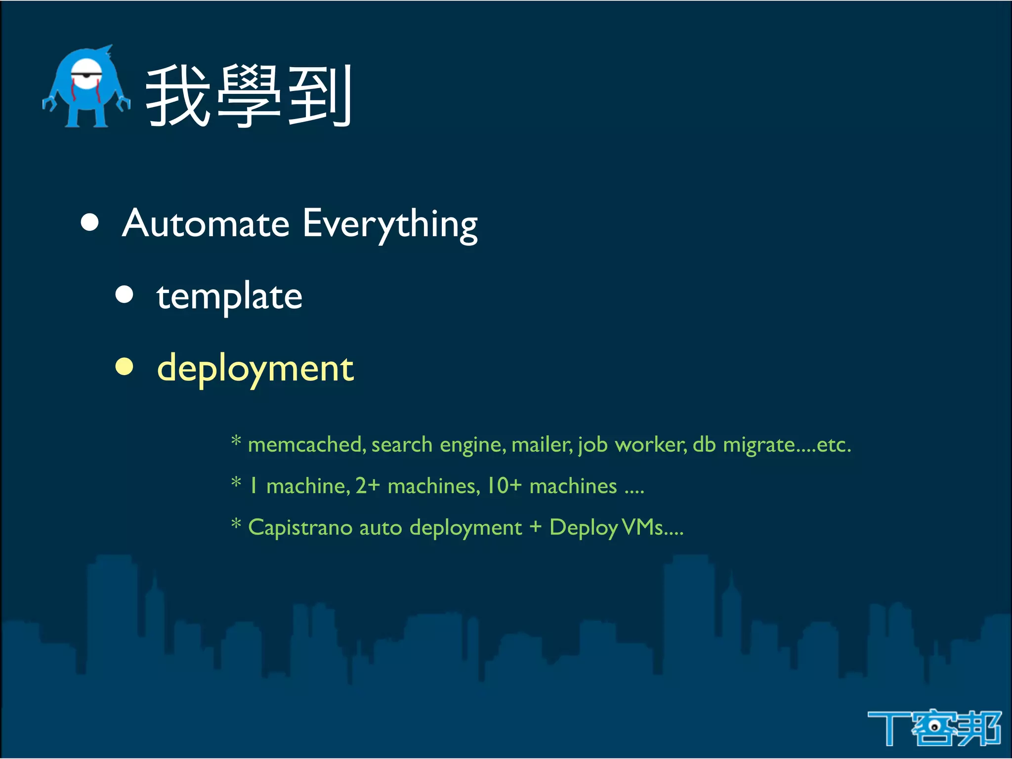 • Automate Everything
 • template
 • deployment
        * memcached, search engine, mailer, job worker, db migrate....etc.
        * 1 machine, 2+ machines, 10+ machines ....
        * Capistrano auto deployment + Deploy VMs....
 