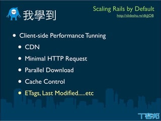 Scaling Rails by Default
                                     http://slidesha.re/dkJjOB




• Client-side Performance Tunning
 • CDN
 • Minimal HTTP Request
 • Parallel Download
 • Cache Control
 • ETags, Last Modiﬁed.....etc
 