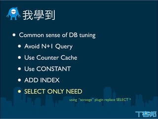 • Common sense of DB tuning
 • Avoid N+1 Query
 • Use Counter Cache
 • Use CONSTANT
 • ADD INDEX
 • SELECT ONLY NEED
                  using “scrooge” plugin replace SELECT *
 