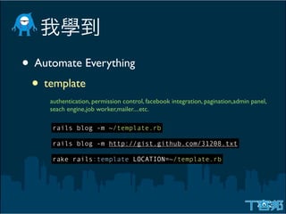 • Automate Everything
 • template
     authentication, permission control, facebook integration, pagination,admin panel,
     seach engine,job worker,mailer....etc.

     rails blog -m ~/template.rb

     rails blog -m http://gist.github.com/31208.txt

     rake rails:template LOCATION=~/template.rb
 