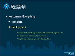 • Automate Everything
 • template
 • deployment
        * memcached, search engine, mailer, job worker, db migrate....etc.
        * 1 machine, 2+ machines, 10+ machines ....
        * Capistrano auto deployment + Deploy VMs....
 