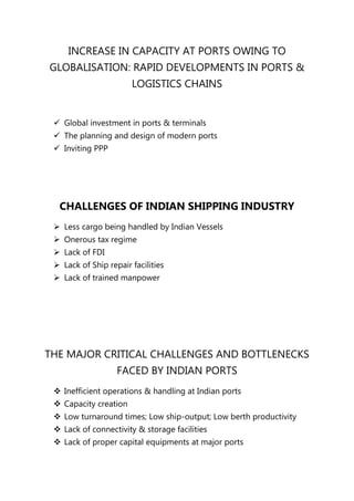 INCREASE IN CAPACITY AT PORTS OWING TO
GLOBALISATION: RAPID DEVELOPMENTS IN PORTS &
                       LOGISTICS CHAINS


  Global investment in ports & terminals
  The planning and design of modern ports
  Inviting PPP




  CHALLENGES OF INDIAN SHIPPING INDUSTRY
  Less cargo being handled by Indian Vessels
  Onerous tax regime
  Lack of FDI
  Lack of Ship repair facilities
  Lack of trained manpower




THE MAJOR CRITICAL CHALLENGES AND BOTTLENECKS
                   FACED BY INDIAN PORTS
  Inefficient operations & handling at Indian ports
  Capacity creation
  Low turnaround times; Low ship-output; Low berth productivity
  Lack of connectivity & storage facilities
  Lack of proper capital equipments at major ports
 
