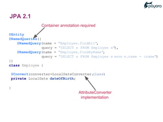 Container annotation required
@Entity
@NamedQueries({
@NamedQuery(name = "Employee.findAll",
query = "SELECT e FROM Employee e"),
@NamedQuery(name = "Employee.findByName",
query = "SELECT e FROM Employee e WHERE e.name = :name")
})
class Employee {
@Convert(converter=LocalDateConverter.class)
private LocalDate dateOfBirth;
}
AttributeConverter
implementation
JPA 2.1
 