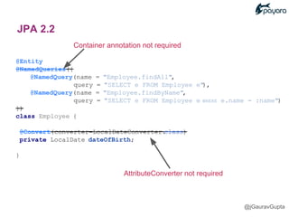 Container annotation not required
@Entity
@NamedQueries({
@NamedQuery(name = "Employee.findAll",
query = "SELECT e FROM Employee e"),
@NamedQuery(name = "Employee.findByName",
query = "SELECT e FROM Employee e WHERE e.name = :name")
})
class Employee {
@Convert(converter=LocalDateConverter.class)
private LocalDate dateOfBirth;
}
AttributeConverter not required
@jGauravGupta
JPA 2.2
 