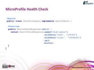 @Health
public class CheckDiskspace implements HealthCheck {
@Override
public HealthCheckResponse call() {
return HealthCheckResponse.named("disk-space")
.withData("free", "105300")
.withData("total", "10246000")
.up()
.build();
}
}
 