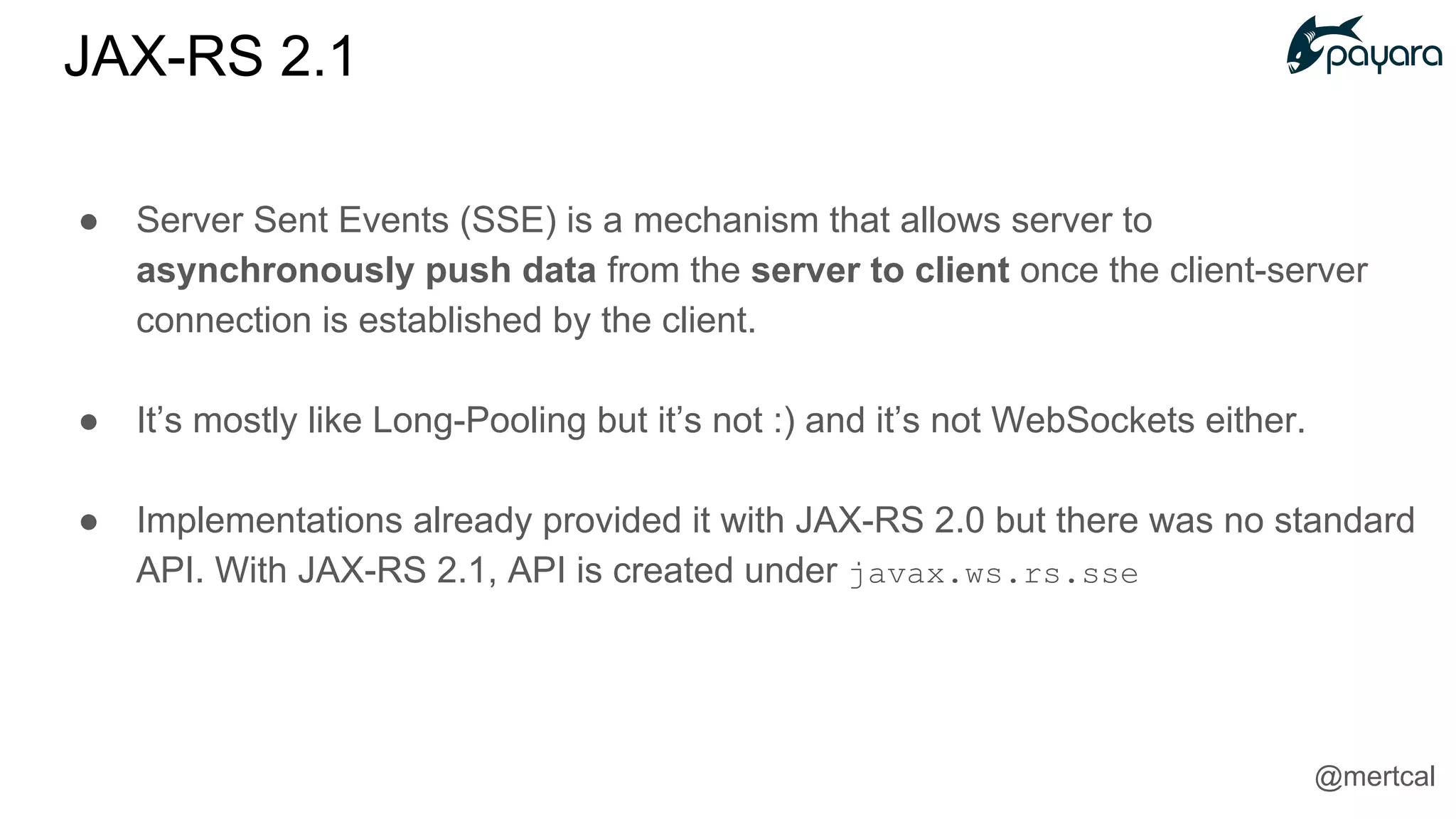 ● Server Sent Events (SSE) is a mechanism that allows server to
asynchronously push data from the server to client once the client-server
connection is established by the client.
● It’s mostly like Long-Pooling but it’s not :) and it’s not WebSockets either.
● Implementations already provided it with JAX-RS 2.0 but there was no standard
API. With JAX-RS 2.1, API is created under javax.ws.rs.sse
JAX-RS 2.1
@mertcal
 