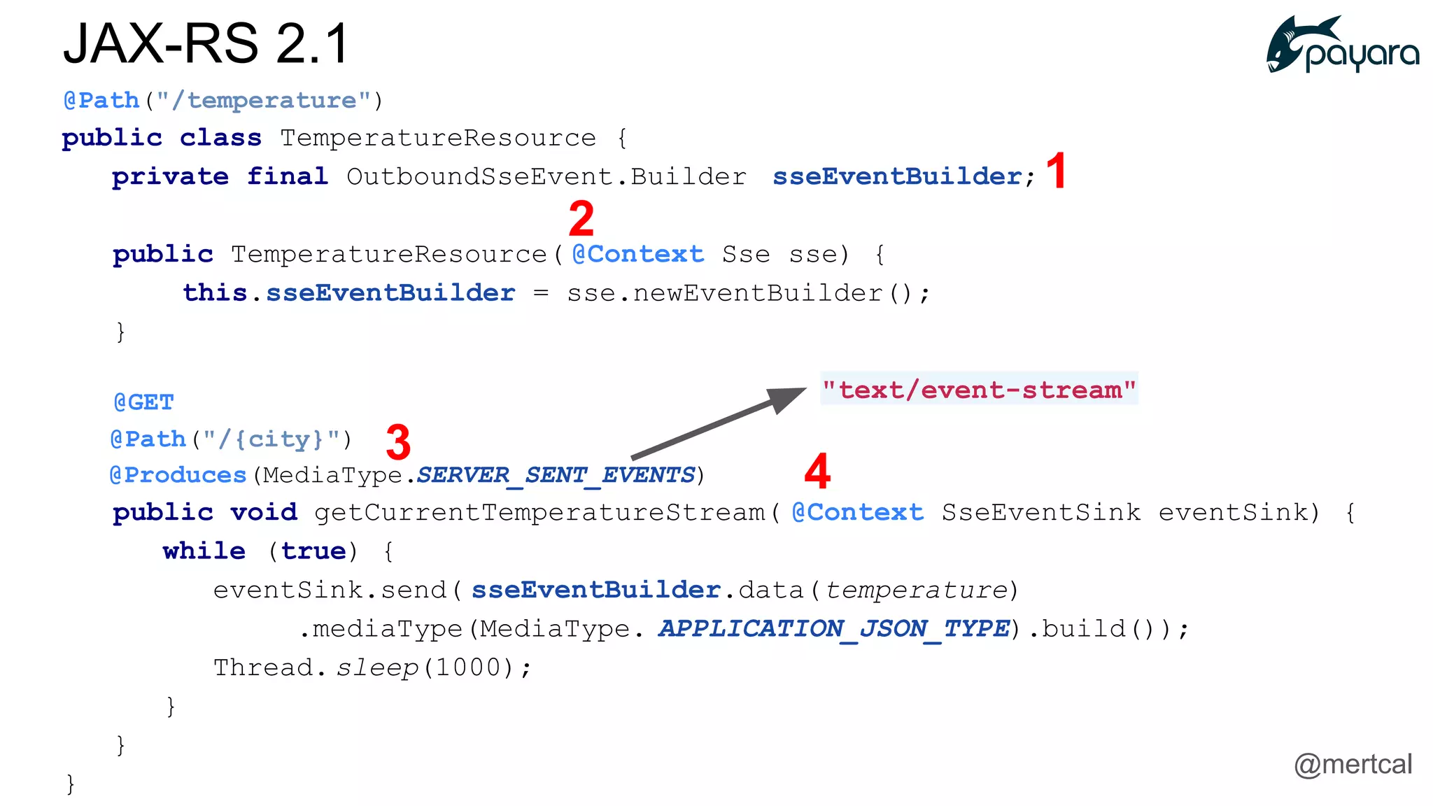 @Path("/temperature")
public class TemperatureResource {
private final OutboundSseEvent.Builder sseEventBuilder;
public TemperatureResource( @Context Sse sse) {
this.sseEventBuilder = sse.newEventBuilder();
}
@GET
@Path("/{city}")
@Produces(MediaType.SERVER_SENT_EVENTS)
public void getCurrentTemperatureStream( @Context SseEventSink eventSink) {
while (true) {
eventSink.send( sseEventBuilder.data(temperature)
.mediaType(MediaType. APPLICATION_JSON_TYPE).build());
Thread. sleep(1000);
}
}
}
"text/event-stream"
1
2
3
4
JAX-RS 2.1
@mertcal
 