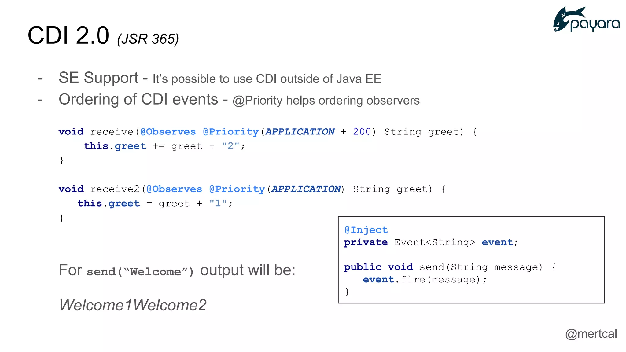 CDI 2.0 (JSR 365)
- SE Support - It’s possible to use CDI outside of Java EE
- Ordering of CDI events - @Priority helps ordering observers
void receive(@Observes @Priority(APPLICATION + 200) String greet) {
this.greet += greet + "2";
}
void receive2(@Observes @Priority(APPLICATION) String greet) {
this.greet = greet + "1";
}
For send(“Welcome”) output will be:
Welcome1Welcome2
@Inject
private Event<String> event;
public void send(String message) {
event.fire(message);
}
@mertcal
 