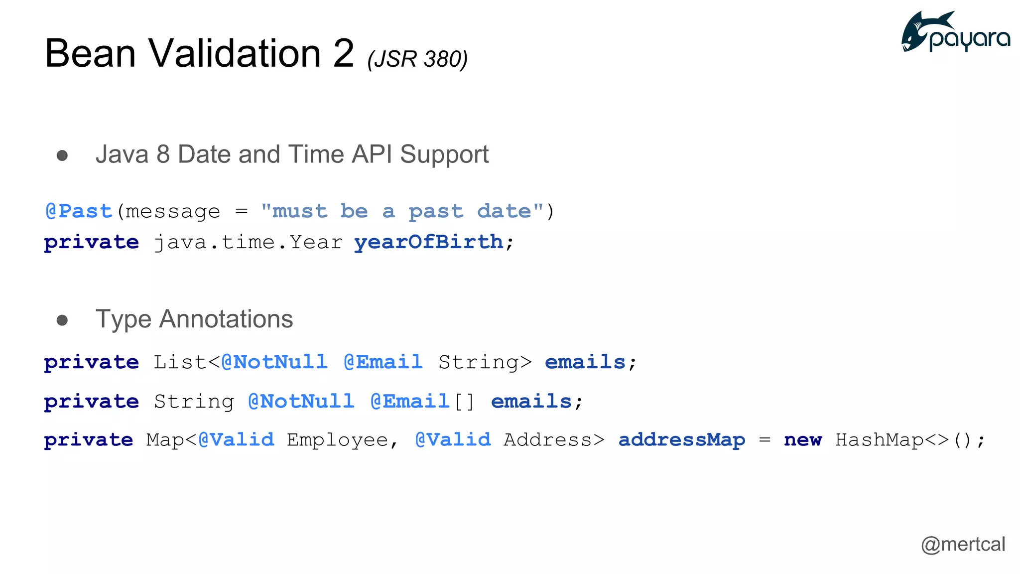 ● Java 8 Date and Time API Support
@Past(message = "must be a past date")
private java.time.Year yearOfBirth;
● Type Annotations
private List<@NotNull @Email String> emails;
private String @NotNull @Email[] emails;
private Map<@Valid Employee, @Valid Address> addressMap = new HashMap<>();
@mertcal
Bean Validation 2 (JSR 380)
 