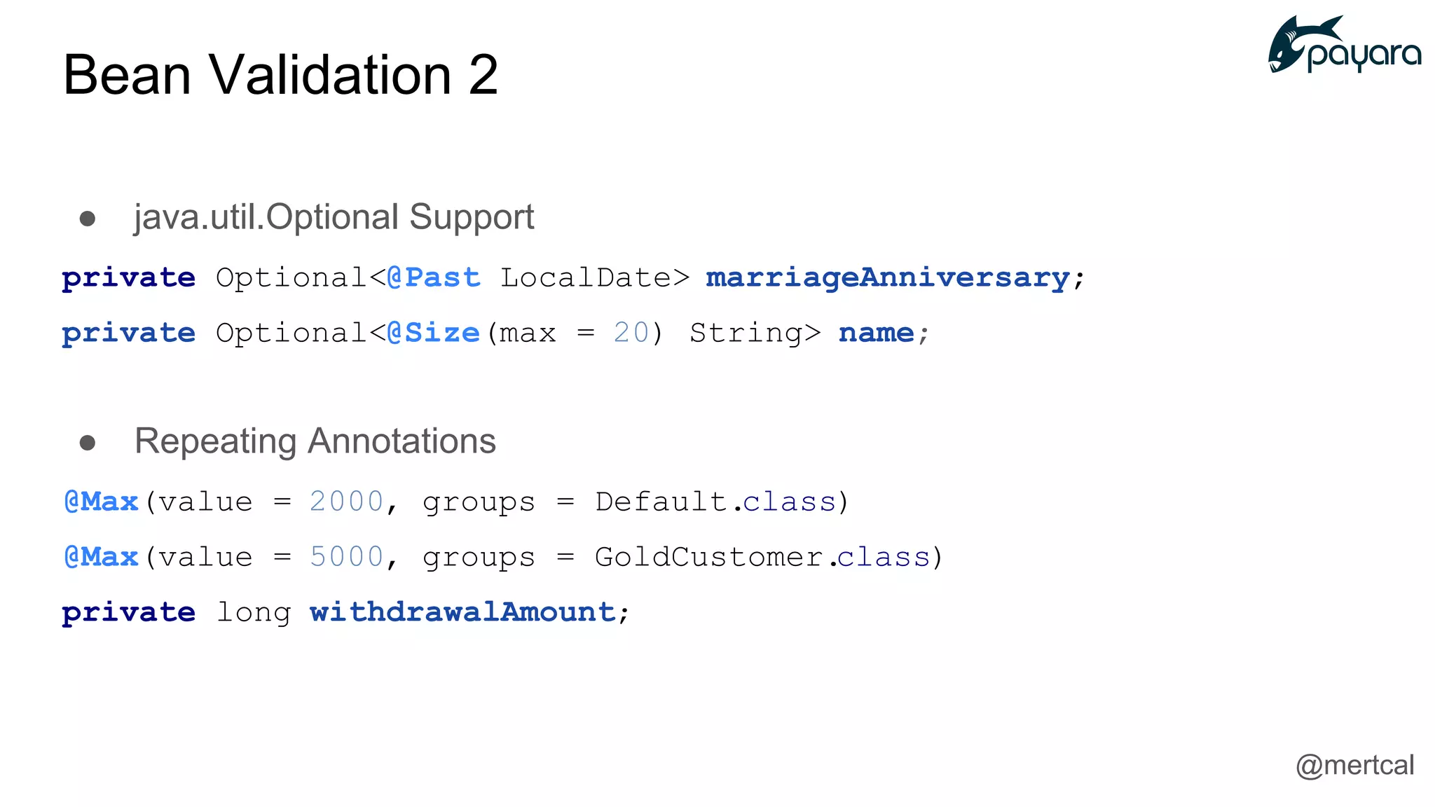 ● java.util.Optional Support
private Optional<@Past LocalDate> marriageAnniversary;
private Optional<@Size(max = 20) String> name;
● Repeating Annotations
@Max(value = 2000, groups = Default.class)
@Max(value = 5000, groups = GoldCustomer.class)
private long withdrawalAmount;
@mertcal
Bean Validation 2
 