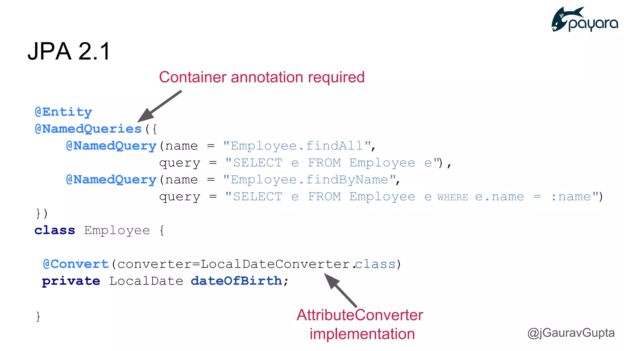 JPA 2.1
Container annotation required
@Entity
@NamedQueries({
@NamedQuery(name = "Employee.findAll",
query = "SELECT e FROM Employee e"),
@NamedQuery(name = "Employee.findByName",
query = "SELECT e FROM Employee e WHERE e.name = :name")
})
class Employee {
@Convert(converter=LocalDateConverter.class)
private LocalDate dateOfBirth;
} AttributeConverter
implementation @jGauravGupta
 